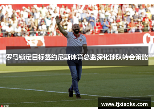 罗马锁定目标签约尼斯体育总监深化球队转会策略