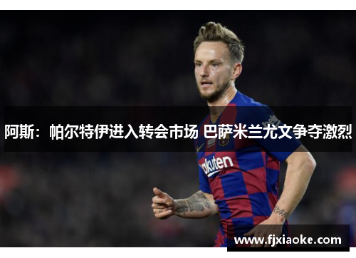 阿斯：帕尔特伊进入转会市场 巴萨米兰尤文争夺激烈