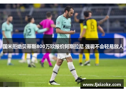 国米拒绝贝蒂斯800万欧报价阿斯拉尼 强调不会轻易放人